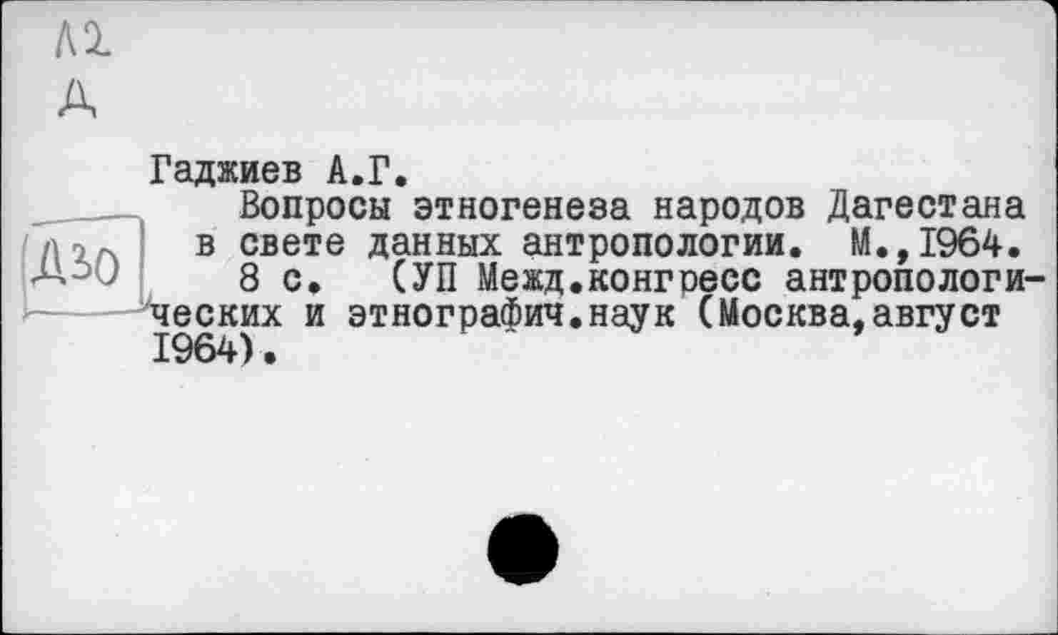 ﻿Al A
Гаджиев A.Г.
дю
Вопросы этногенеза народов Дагестана в свете данных антропологии. М.,1964.
8 с. СУП Межд.конгресс антропологи ческих и этнограФич.наук (Москва,август 1964).